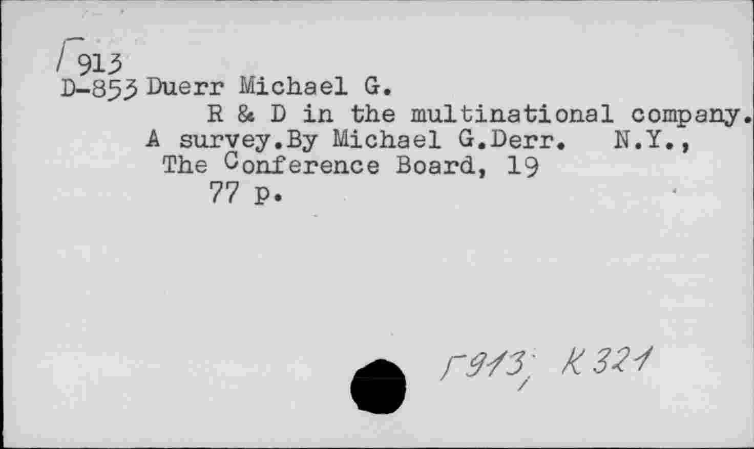 ﻿/ 913
D-853 Duerr Michael G.
R & D in the multinational company.
A survey.By Michael G.Derr. N.Y.,
The Conference Board, 19
77 p.
/-y/5 : Km